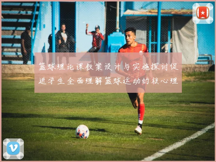 篮球理论课教案设计与实施探讨促进学生全面理解篮球运动的核心理念与技能