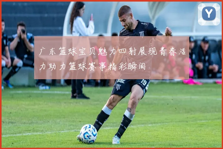 广东篮球宝贝魅力四射展现青春活力助力篮球赛事精彩瞬间