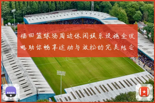 福田篮球场周边休闲娱乐设施全攻略助你畅享运动与放松的完美结合
