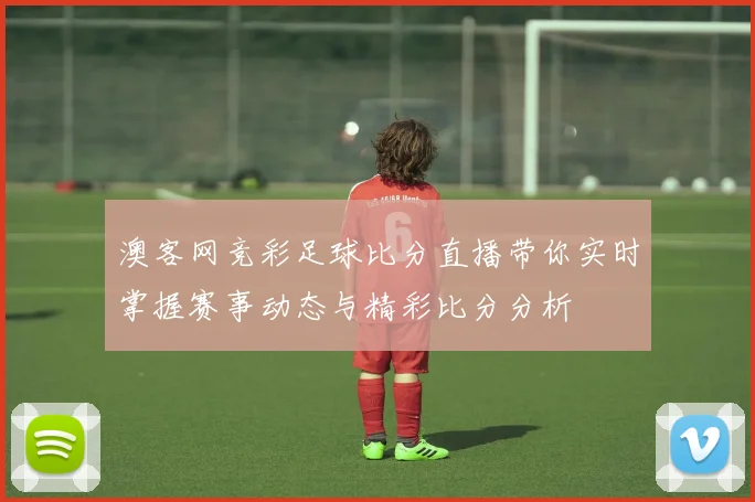澳客网竞彩足球比分直播带你实时掌握赛事动态与精彩比分分析