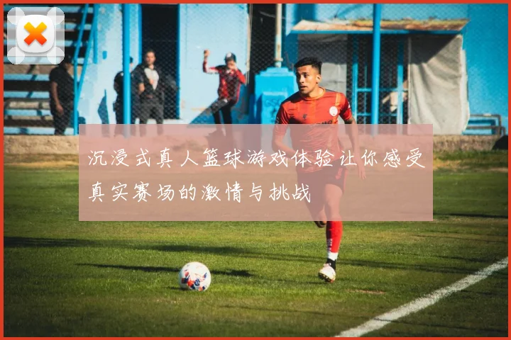 沉浸式真人篮球游戏体验让你感受真实赛场的激情与挑战