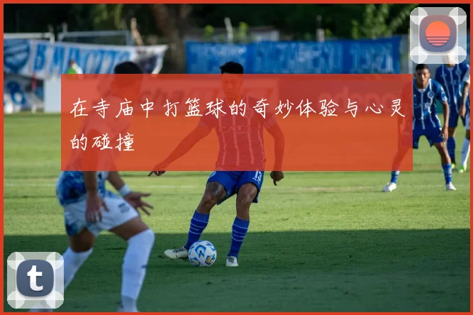 在寺庙中打篮球的奇妙体验与心灵的碰撞