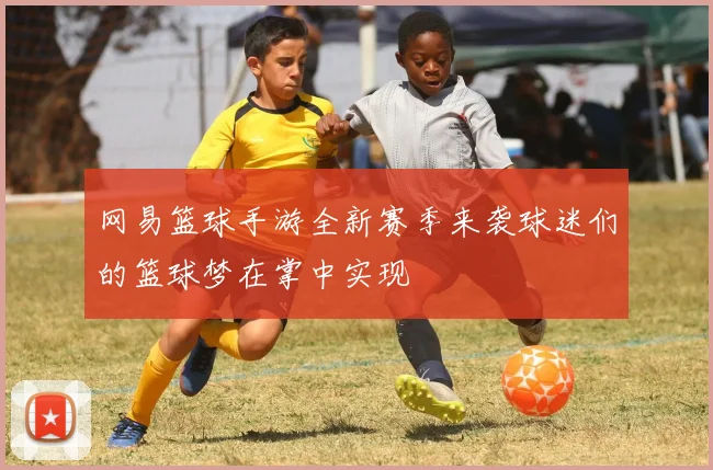 网易篮球手游全新赛季来袭球迷们的篮球梦在掌中实现