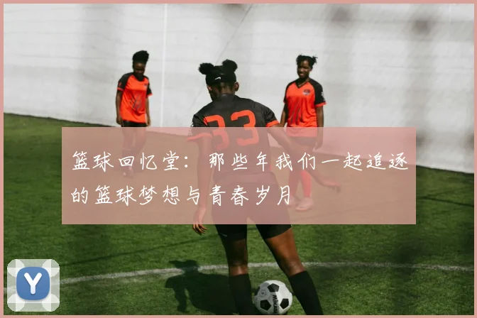 篮球回忆堂：那些年我们一起追逐的篮球梦想与青春岁月